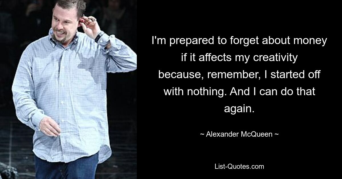 I'm prepared to forget about money if it affects my creativity because, remember, I started off with nothing. And I can do that again. — © Alexander McQueen