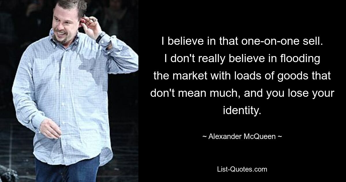 I believe in that one-on-one sell. I don't really believe in flooding the market with loads of goods that don't mean much, and you lose your identity. — © Alexander McQueen