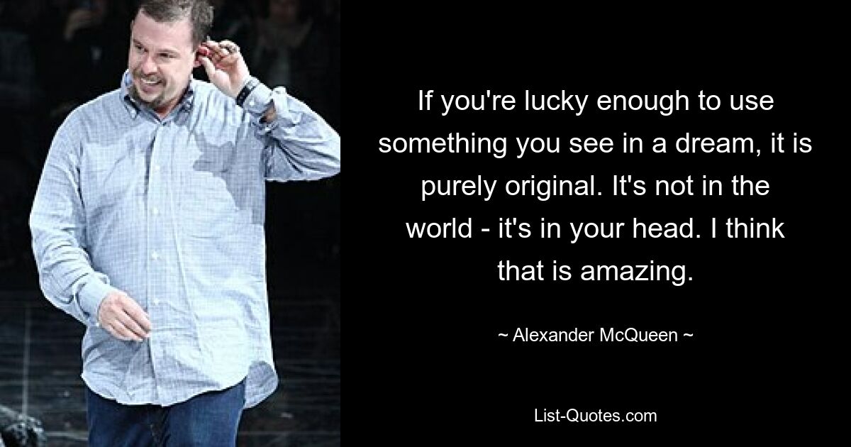 If you're lucky enough to use something you see in a dream, it is purely original. It's not in the world - it's in your head. I think that is amazing. — © Alexander McQueen