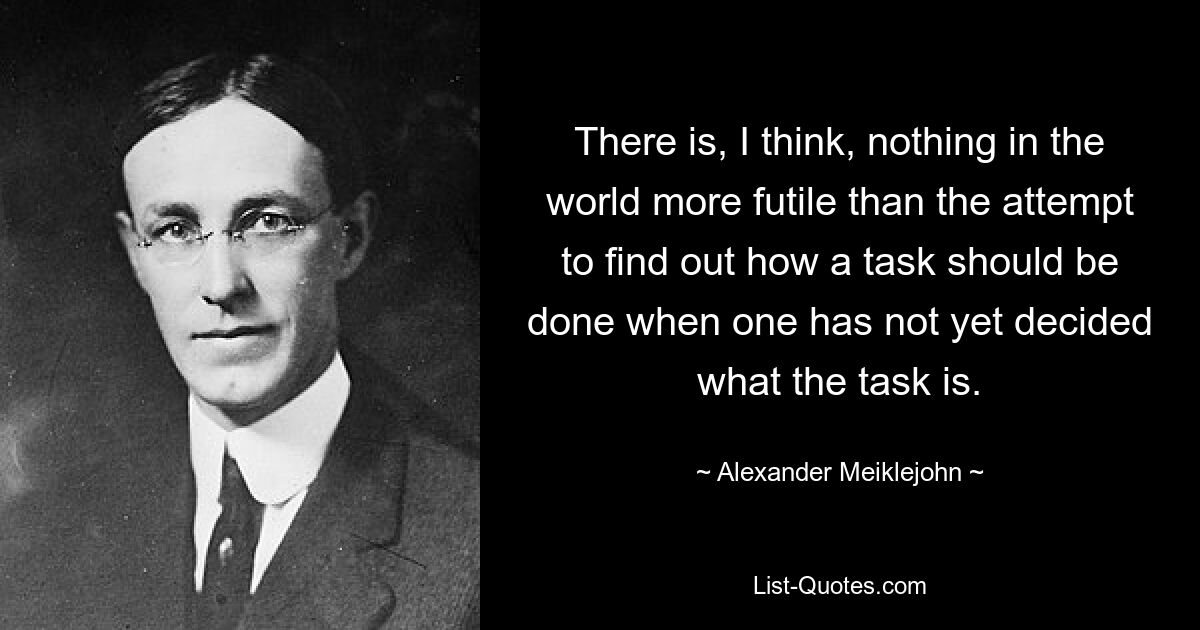 There is, I think, nothing in the world more futile than the attempt to find out how a task should be done when one has not yet decided what the task is. — © Alexander Meiklejohn