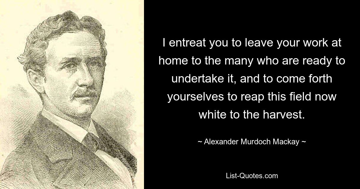 I entreat you to leave your work at home to the many who are ready to undertake it, and to come forth yourselves to reap this field now white to the harvest. — © Alexander Murdoch Mackay