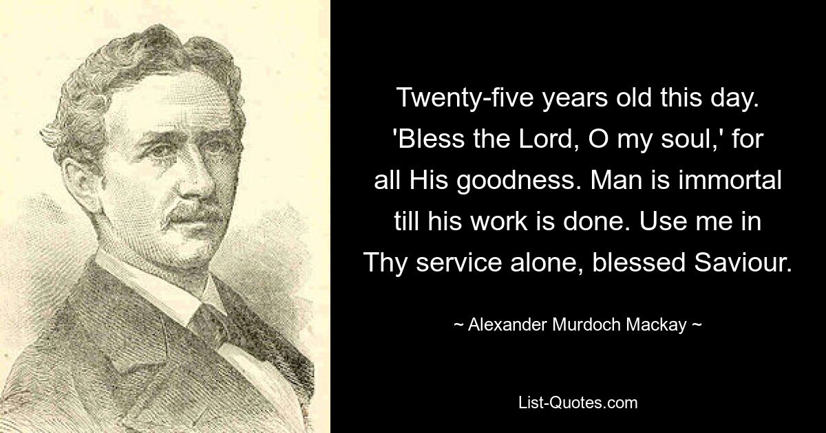 Twenty-five years old this day. 'Bless the Lord, O my soul,' for all His goodness. Man is immortal till his work is done. Use me in Thy service alone, blessed Saviour. — © Alexander Murdoch Mackay