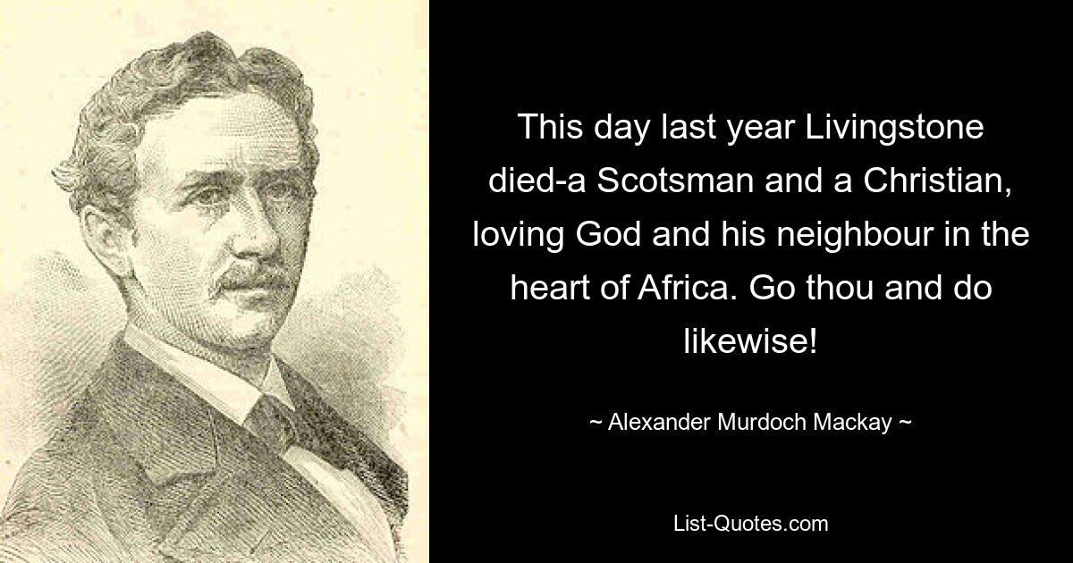 This day last year Livingstone died-a Scotsman and a Christian, loving God and his neighbour in the heart of Africa. Go thou and do likewise! — © Alexander Murdoch Mackay