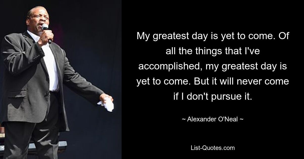 My greatest day is yet to come. Of all the things that I've accomplished, my greatest day is yet to come. But it will never come if I don't pursue it. — © Alexander O'Neal