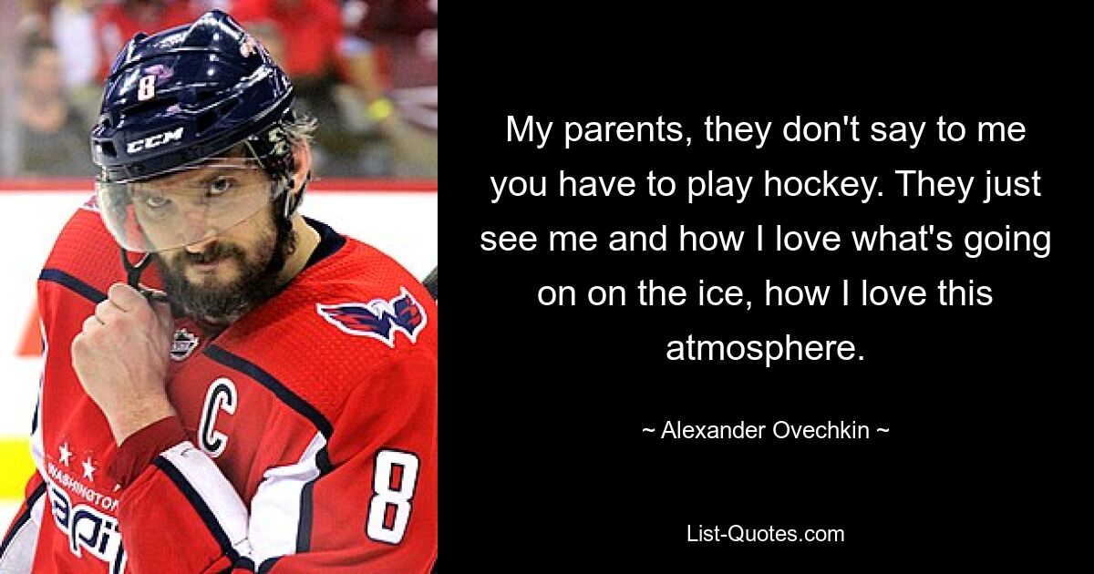 My parents, they don't say to me you have to play hockey. They just see me and how I love what's going on on the ice, how I love this atmosphere. — © Alexander Ovechkin