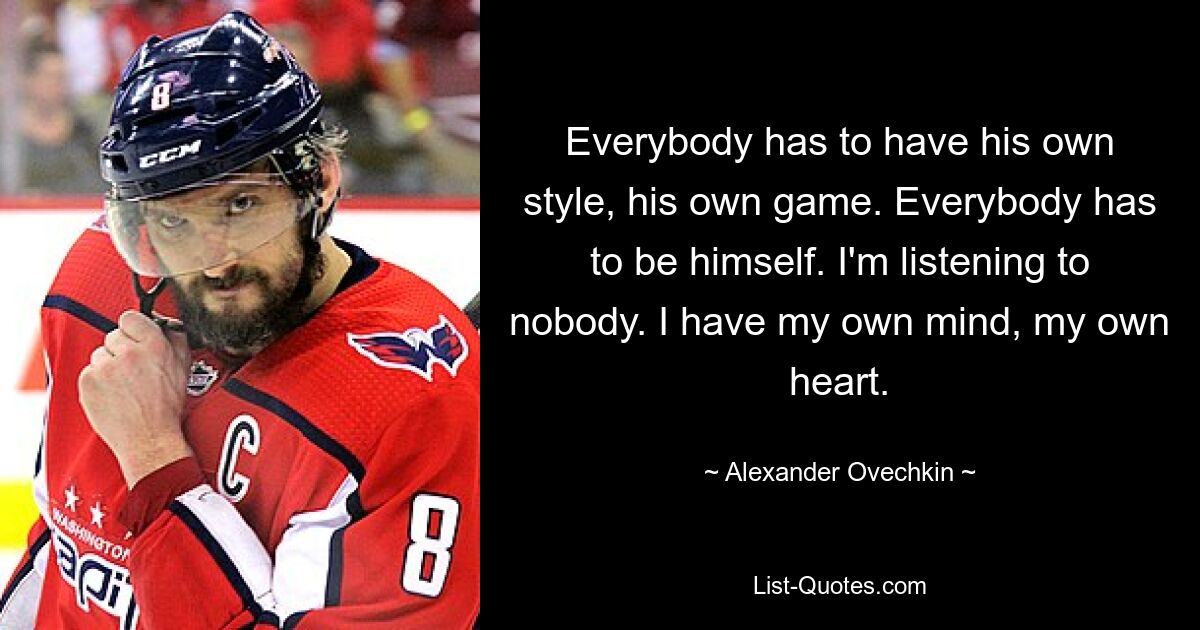 Everybody has to have his own style, his own game. Everybody has to be himself. I'm listening to nobody. I have my own mind, my own heart. — © Alexander Ovechkin