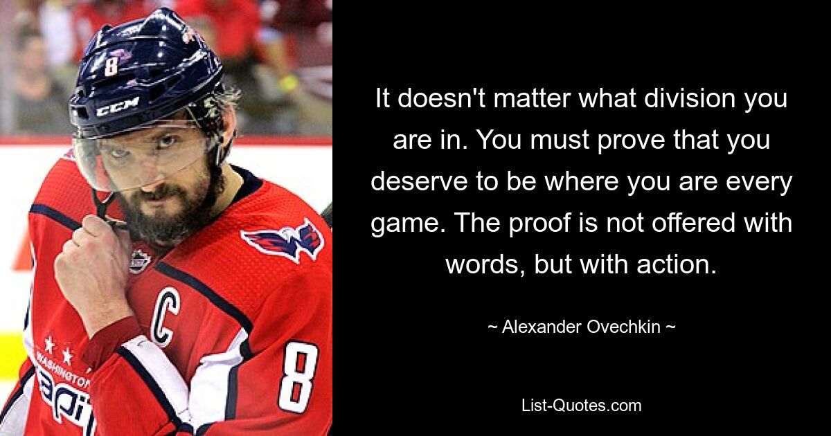 It doesn't matter what division you are in. You must prove that you deserve to be where you are every game. The proof is not offered with words, but with action. — © Alexander Ovechkin