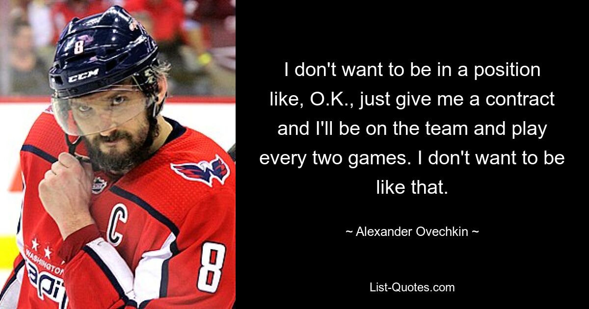 I don't want to be in a position like, O.K., just give me a contract and I'll be on the team and play every two games. I don't want to be like that. — © Alexander Ovechkin