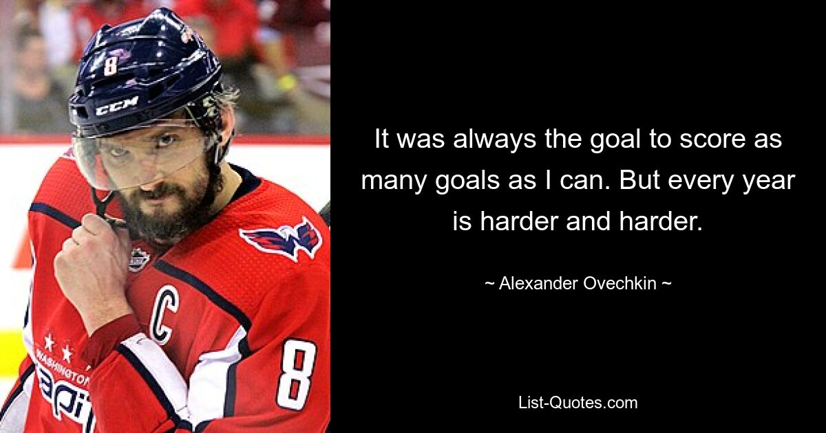 It was always the goal to score as many goals as I can. But every year is harder and harder. — © Alexander Ovechkin