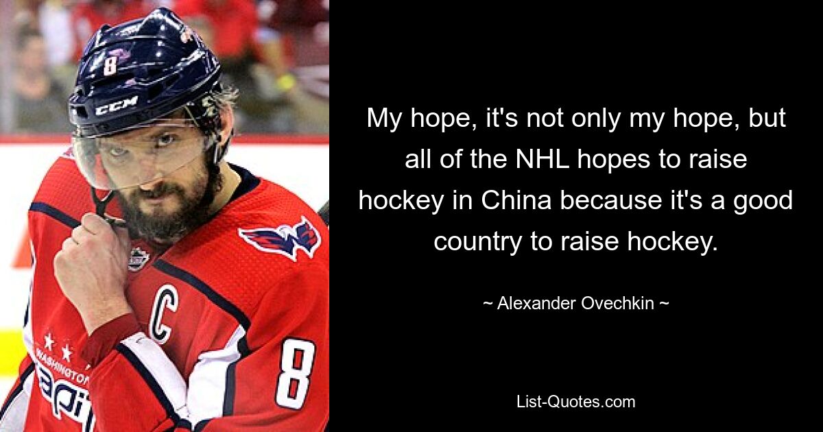 My hope, it's not only my hope, but all of the NHL hopes to raise hockey in China because it's a good country to raise hockey. — © Alexander Ovechkin