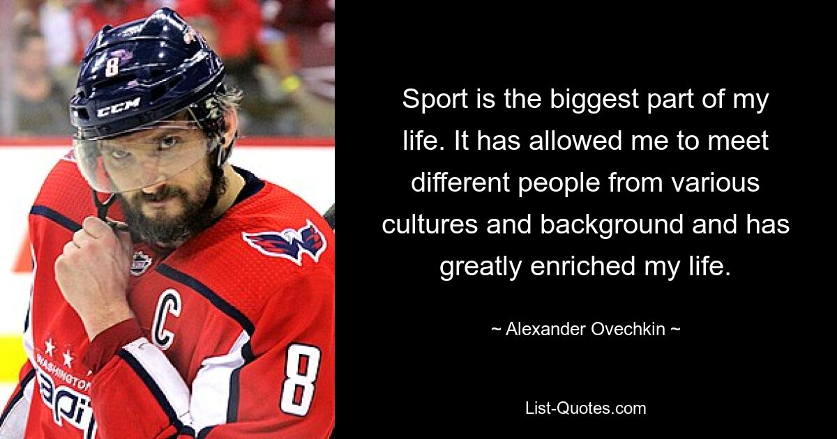 Sport is the biggest part of my life. It has allowed me to meet different people from various cultures and background and has greatly enriched my life. — © Alexander Ovechkin