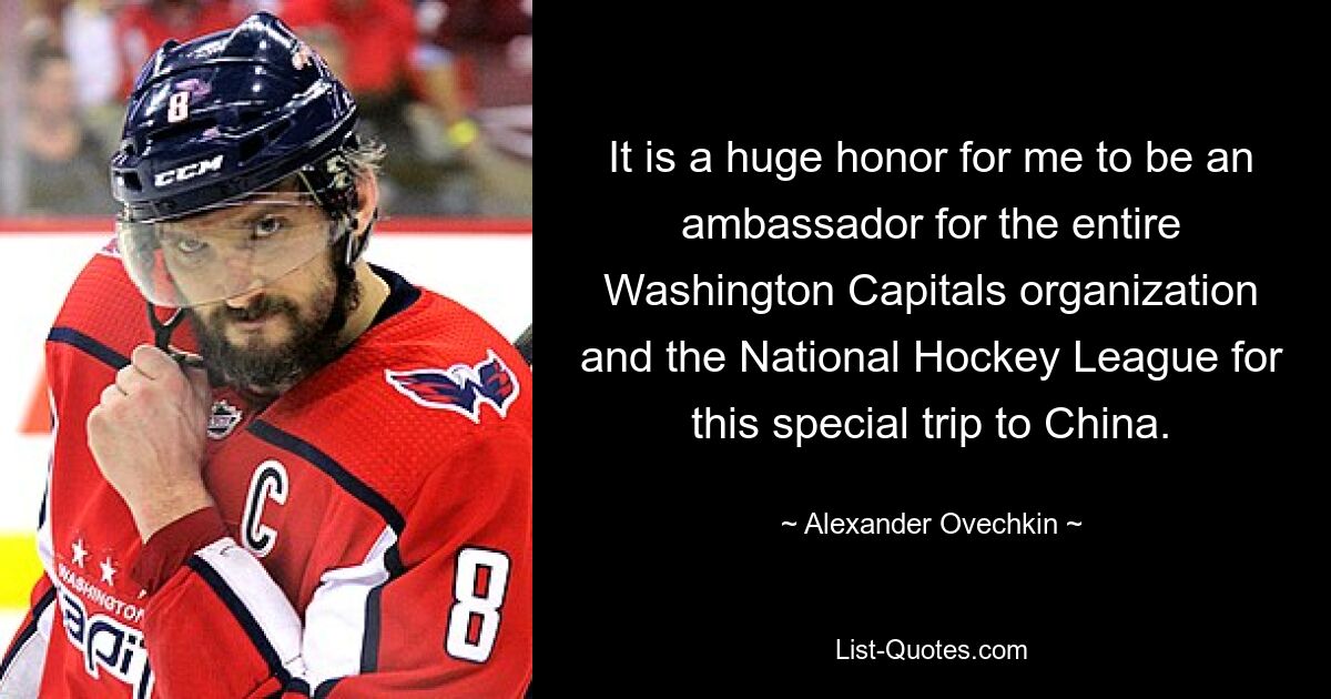 It is a huge honor for me to be an ambassador for the entire Washington Capitals organization and the National Hockey League for this special trip to China. — © Alexander Ovechkin