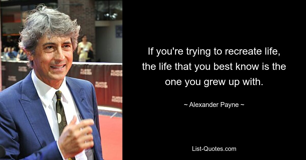 If you're trying to recreate life, the life that you best know is the one you grew up with. — © Alexander Payne