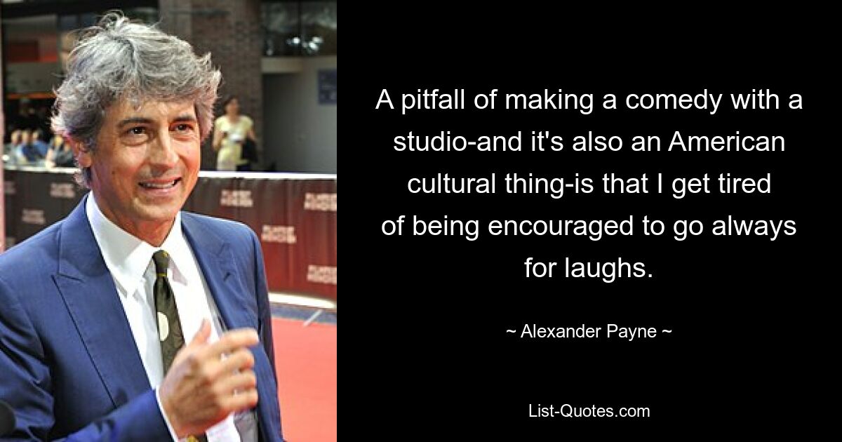 A pitfall of making a comedy with a studio-and it's also an American cultural thing-is that I get tired of being encouraged to go always for laughs. — © Alexander Payne