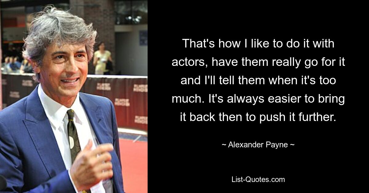 That's how I like to do it with actors, have them really go for it and I'll tell them when it's too much. It's always easier to bring it back then to push it further. — © Alexander Payne