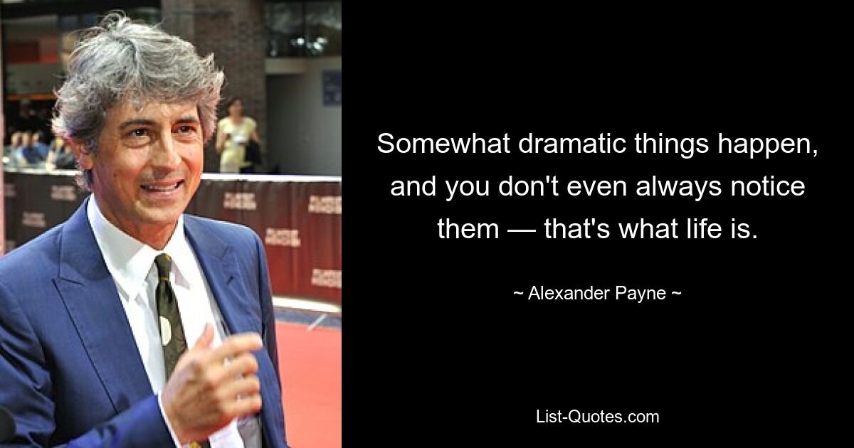 Somewhat dramatic things happen, and you don't even always notice them — that's what life is. — © Alexander Payne