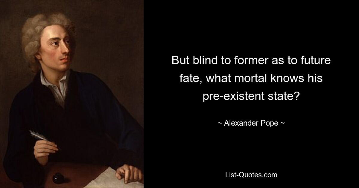 But blind to former as to future fate, what mortal knows his pre-existent state? — © Alexander Pope