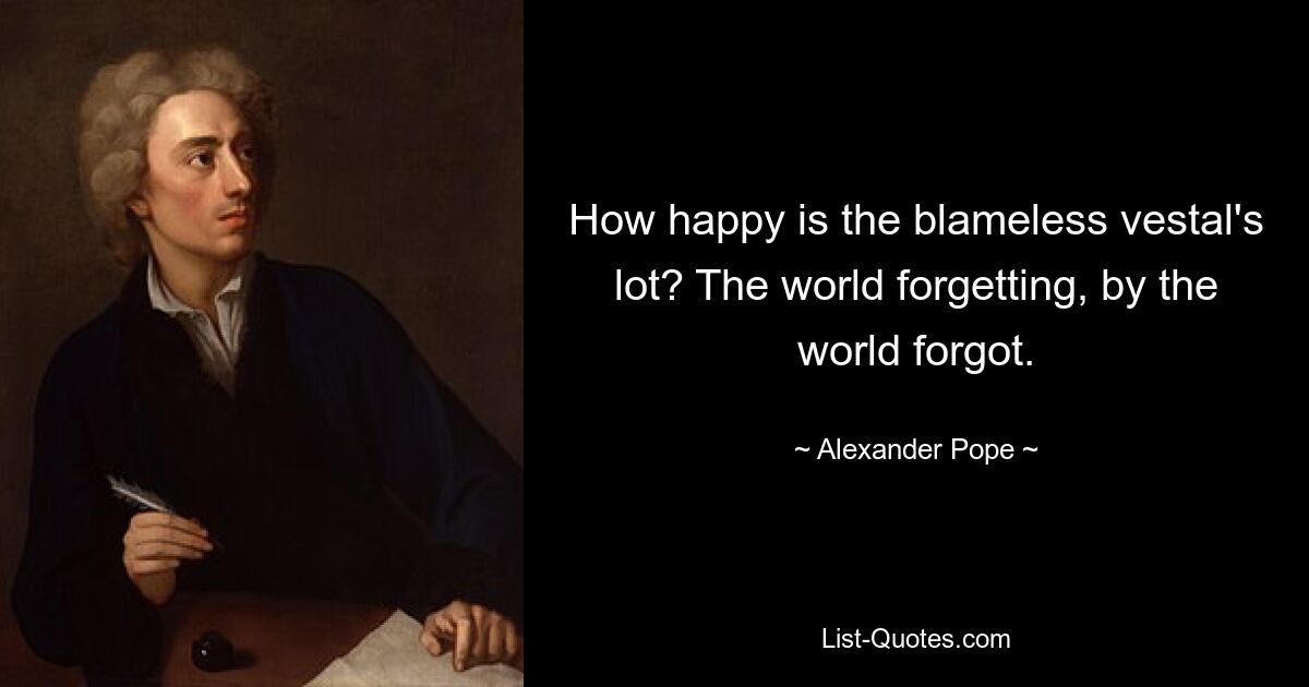 How happy is the blameless vestal's lot? The world forgetting, by the world forgot. — © Alexander Pope