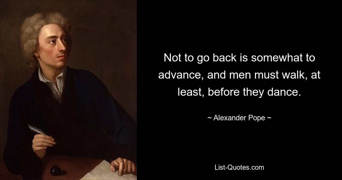 Not to go back is somewhat to advance, and men must walk, at least, before they dance. — © Alexander Pope