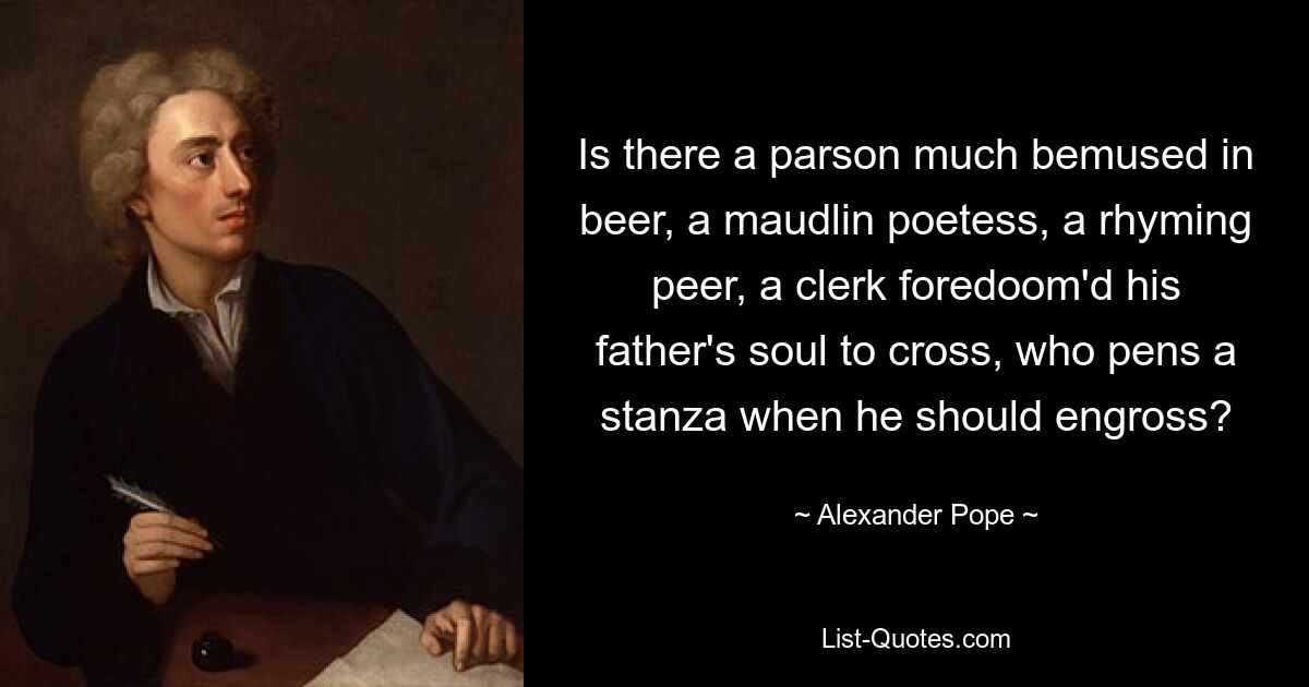 Is there a parson much bemused in beer, a maudlin poetess, a rhyming peer, a clerk foredoom'd his father's soul to cross, who pens a stanza when he should engross? — © Alexander Pope