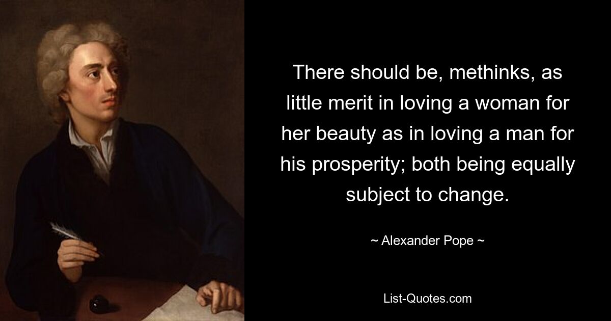 There should be, methinks, as little merit in loving a woman for her beauty as in loving a man for his prosperity; both being equally subject to change. — © Alexander Pope