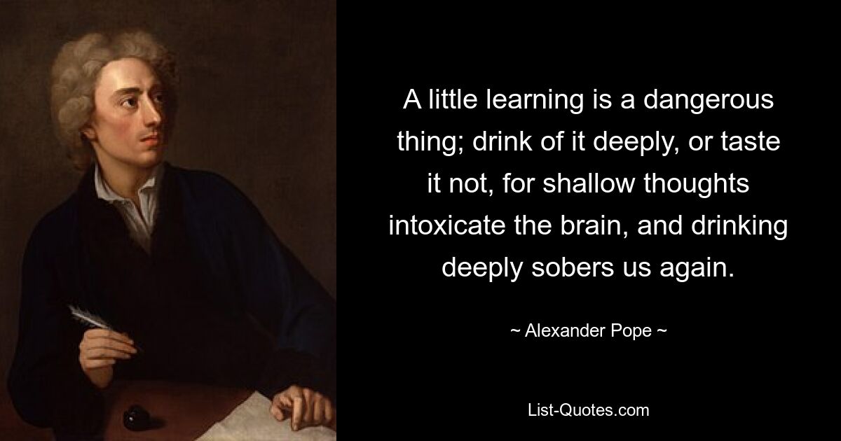 A little learning is a dangerous thing; drink of it deeply, or taste it not, for shallow thoughts intoxicate the brain, and drinking deeply sobers us again. — © Alexander Pope