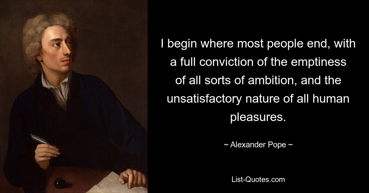 I begin where most people end, with a full conviction of the emptiness of all sorts of ambition, and the unsatisfactory nature of all human pleasures. — © Alexander Pope