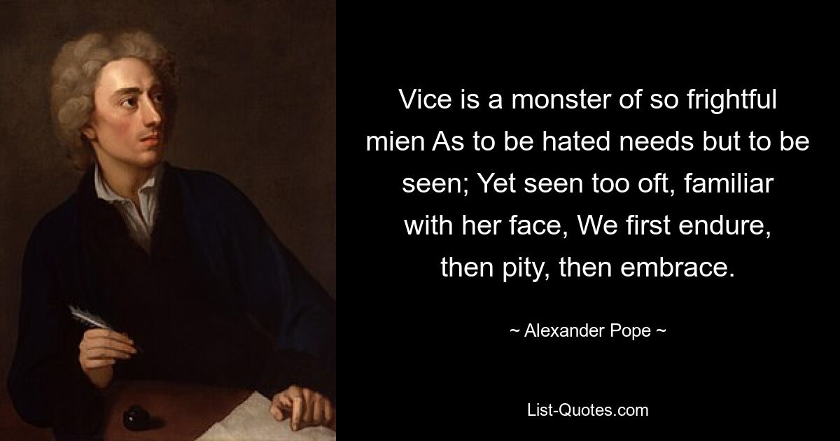 Vice is a monster of so frightful mien As to be hated needs but to be seen; Yet seen too oft, familiar with her face, We first endure, then pity, then embrace. — © Alexander Pope