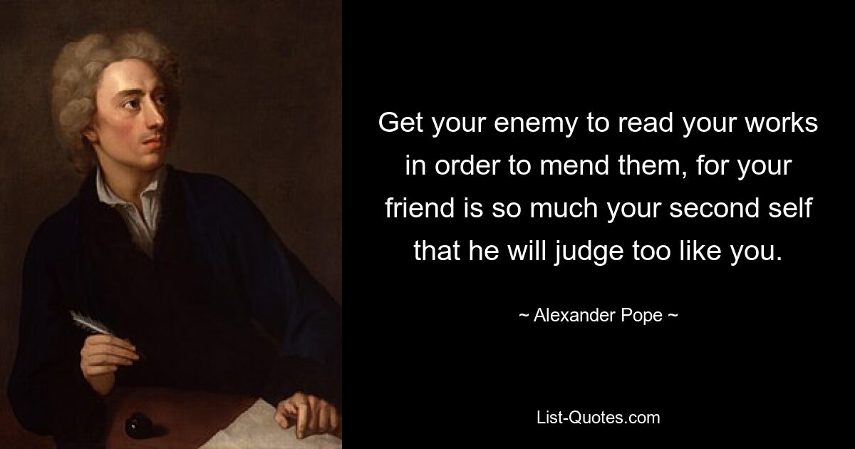 Get your enemy to read your works in order to mend them, for your friend is so much your second self that he will judge too like you. — © Alexander Pope