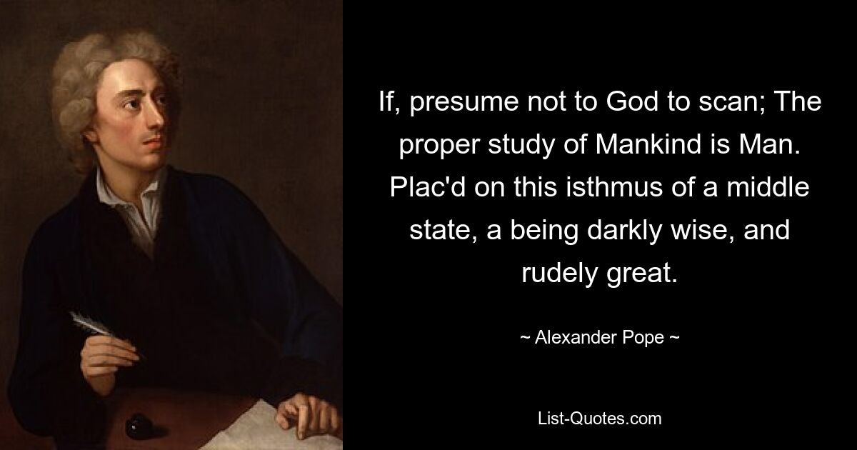 If, presume not to God to scan; The proper study of Mankind is Man. Plac'd on this isthmus of a middle state, a being darkly wise, and rudely great. — © Alexander Pope