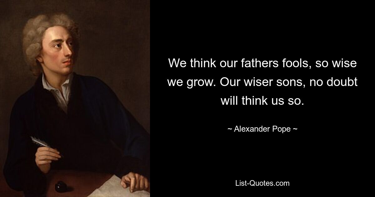 We think our fathers fools, so wise we grow. Our wiser sons, no doubt will think us so. — © Alexander Pope