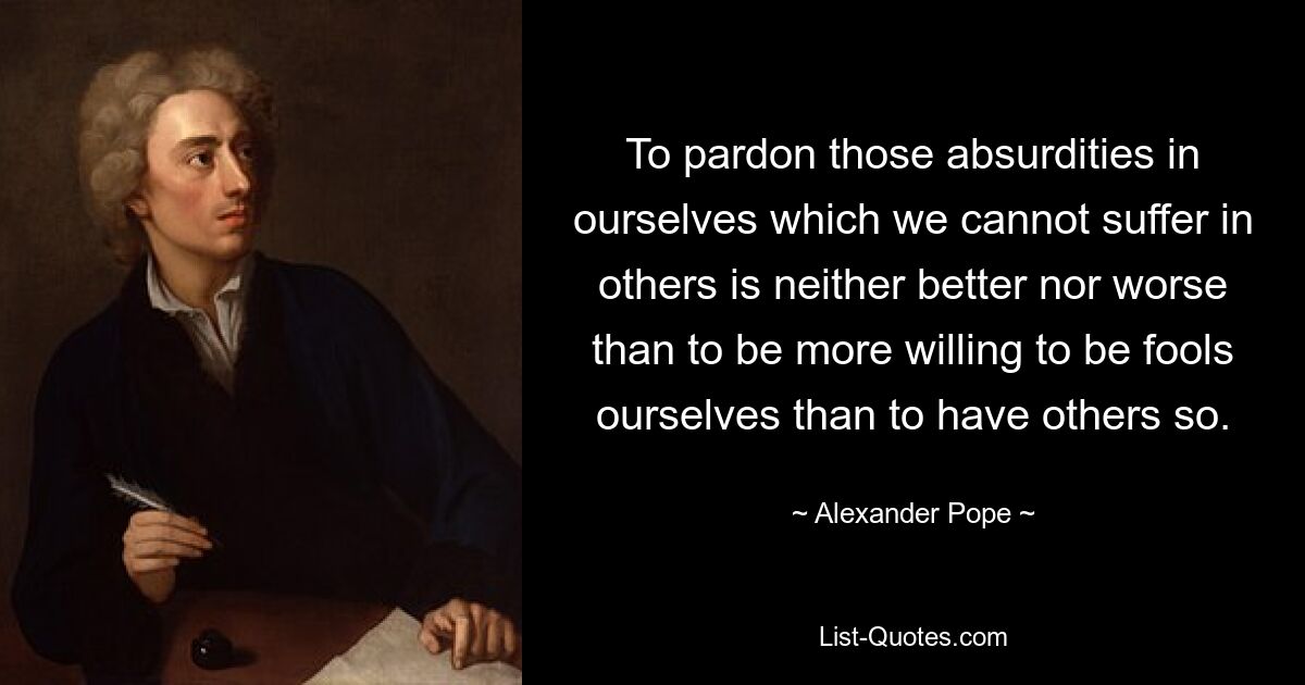 To pardon those absurdities in ourselves which we cannot suffer in others is neither better nor worse than to be more willing to be fools ourselves than to have others so. — © Alexander Pope