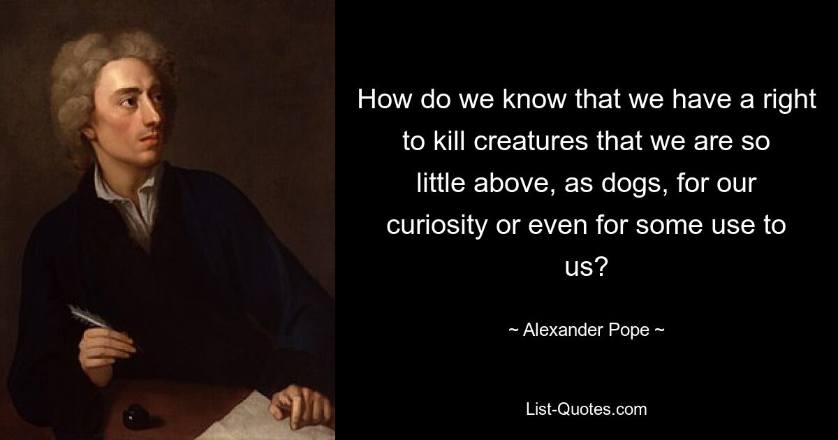 How do we know that we have a right to kill creatures that we are so little above, as dogs, for our curiosity or even for some use to us? — © Alexander Pope