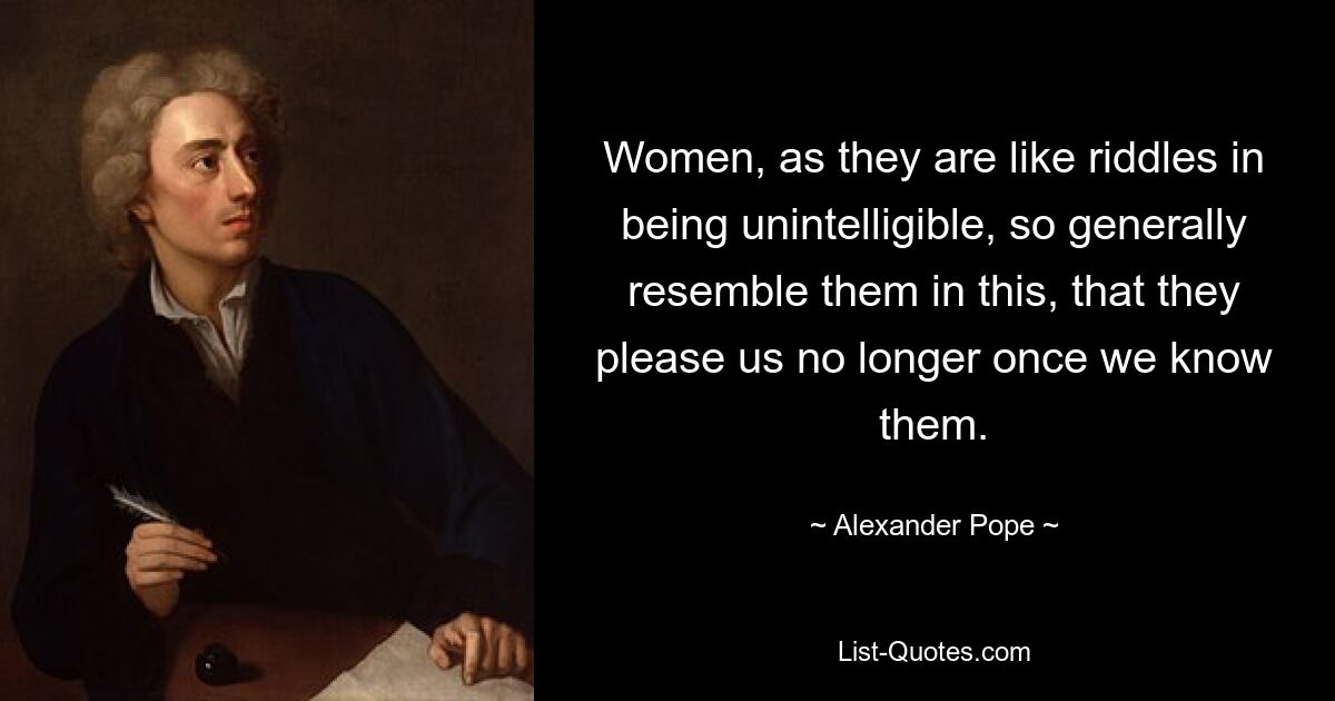 Women, as they are like riddles in being unintelligible, so generally resemble them in this, that they please us no longer once we know them. — © Alexander Pope