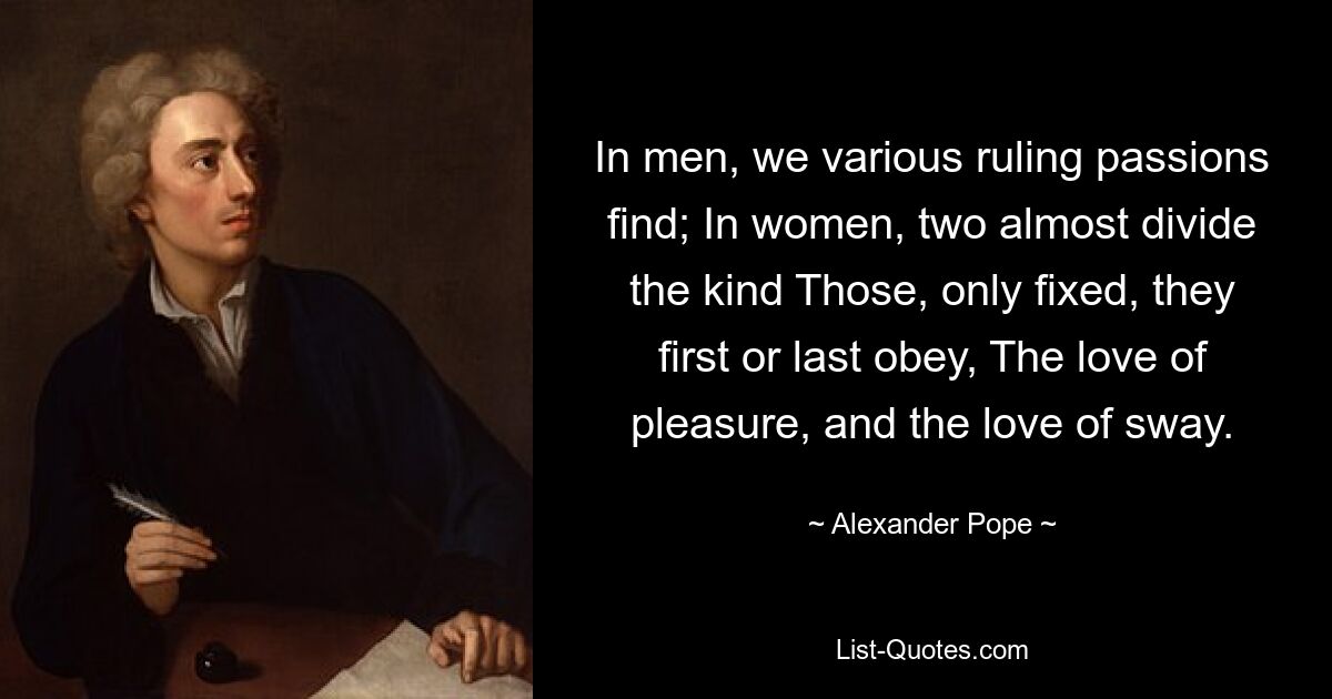 In men, we various ruling passions find; In women, two almost divide the kind Those, only fixed, they first or last obey, The love of pleasure, and the love of sway. — © Alexander Pope