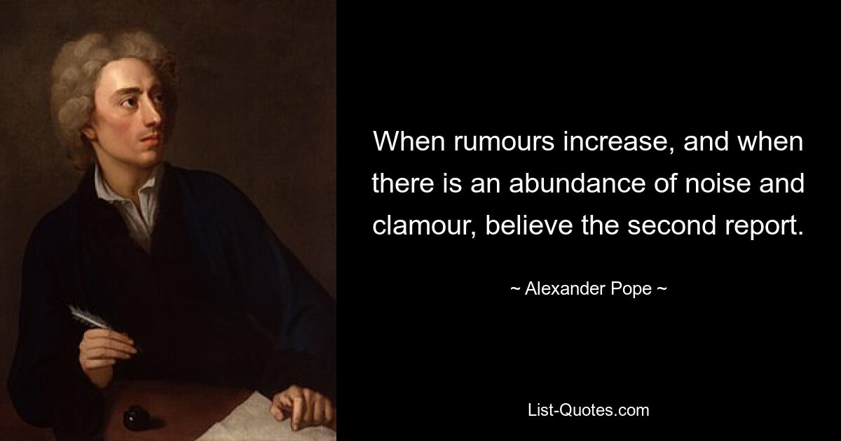 When rumours increase, and when there is an abundance of noise and clamour, believe the second report. — © Alexander Pope