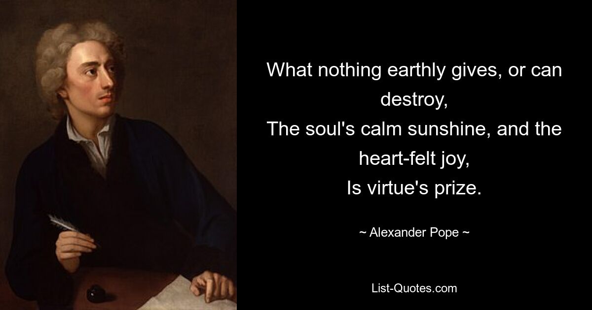 What nothing earthly gives, or can destroy,
The soul's calm sunshine, and the heart-felt joy,
Is virtue's prize. — © Alexander Pope