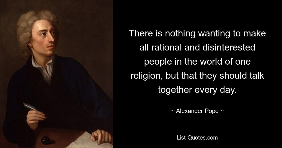 There is nothing wanting to make all rational and disinterested people in the world of one religion, but that they should talk together every day. — © Alexander Pope