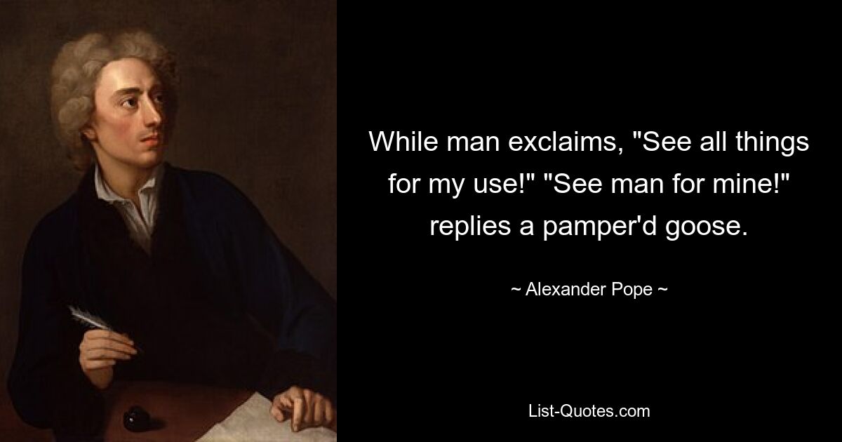 While man exclaims, "See all things for my use!" "See man for mine!" replies a pamper'd goose. — © Alexander Pope