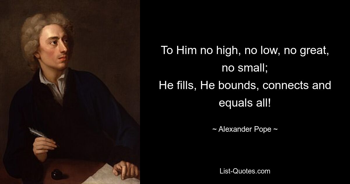 To Him no high, no low, no great, no small;
He fills, He bounds, connects and equals all! — © Alexander Pope