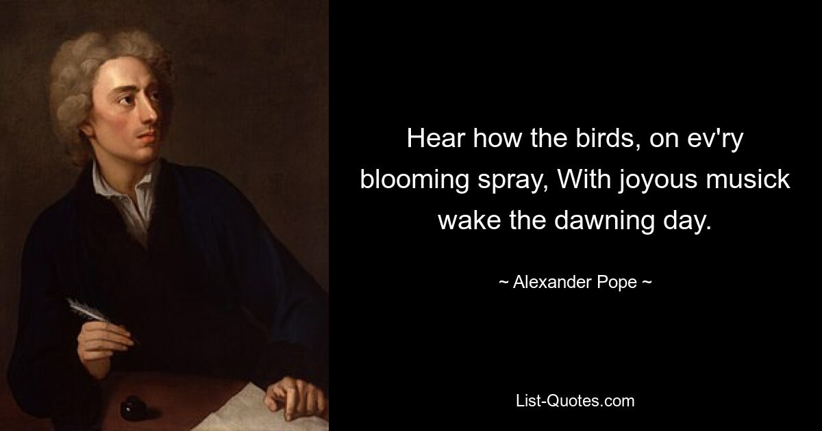 Hear how the birds, on ev'ry blooming spray, With joyous musick wake the dawning day. — © Alexander Pope