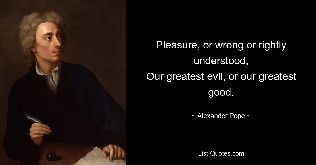 Pleasure, or wrong or rightly understood,
Our greatest evil, or our greatest good. — © Alexander Pope