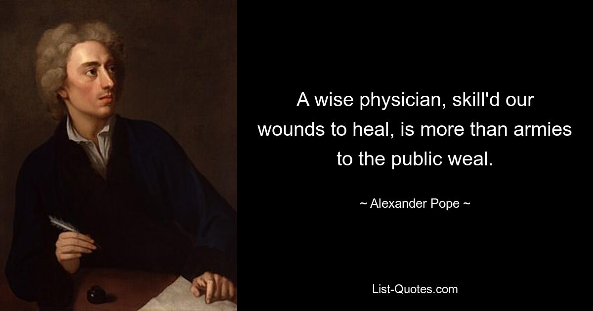 A wise physician, skill'd our wounds to heal, is more than armies to the public weal. — © Alexander Pope