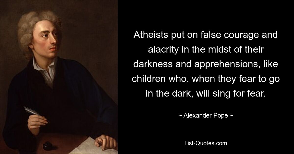 Atheists put on false courage and alacrity in the midst of their darkness and apprehensions, like children who, when they fear to go in the dark, will sing for fear. — © Alexander Pope