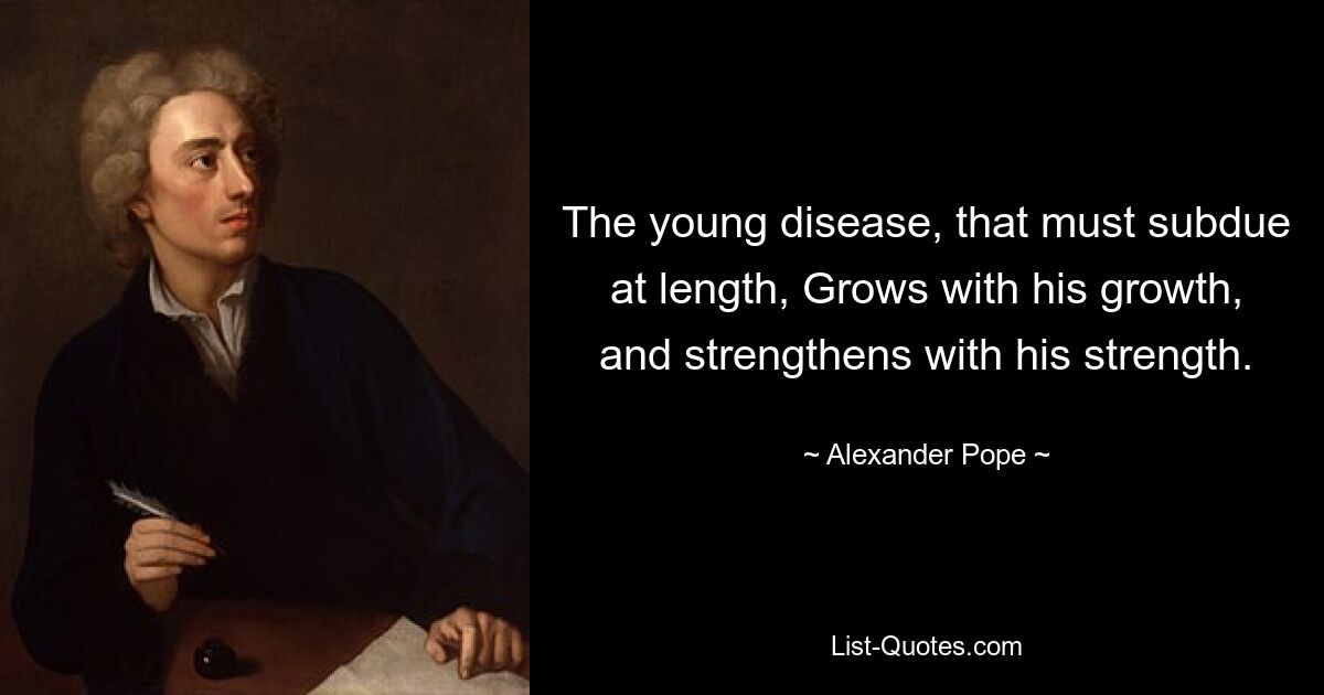 The young disease, that must subdue at length, Grows with his growth, and strengthens with his strength. — © Alexander Pope