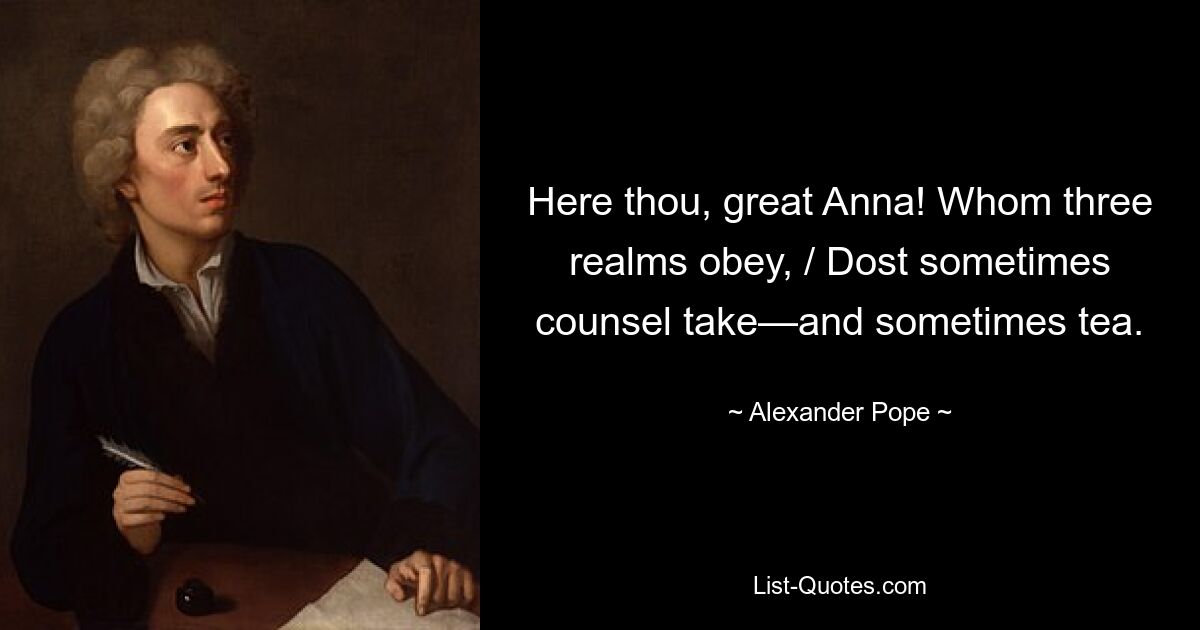 Here thou, great Anna! Whom three realms obey, / Dost sometimes counsel take—and sometimes tea. — © Alexander Pope