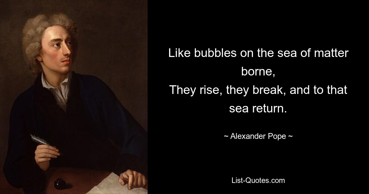 Like bubbles on the sea of matter borne,
They rise, they break, and to that sea return. — © Alexander Pope