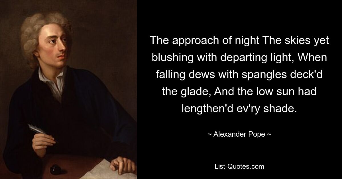 The approach of night The skies yet blushing with departing light, When falling dews with spangles deck'd the glade, And the low sun had lengthen'd ev'ry shade. — © Alexander Pope