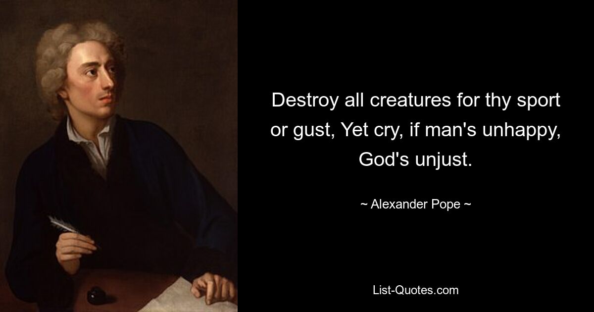 Destroy all creatures for thy sport or gust, Yet cry, if man's unhappy, God's unjust. — © Alexander Pope