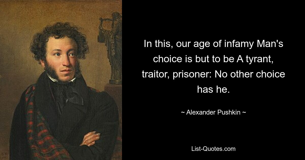 In this, our age of infamy Man's choice is but to be A tyrant, traitor, prisoner: No other choice has he. — © Alexander Pushkin